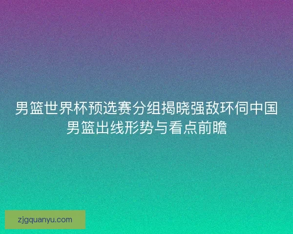 男篮世界杯预选赛分组揭晓强敌环伺中国男篮出线形势与看点前瞻