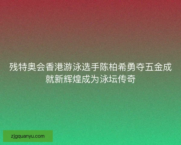 残特奥会香港游泳选手陈柏希勇夺五金成就新辉煌成为泳坛传奇