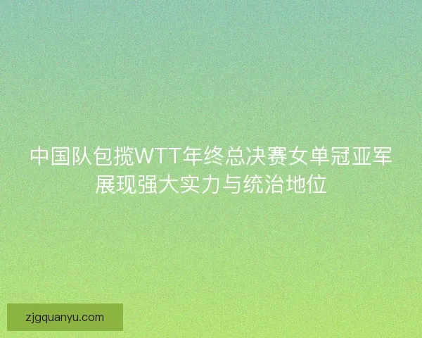 中国队包揽WTT年终总决赛女单冠亚军展现强大实力与统治地位