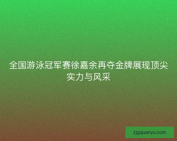 全国游泳冠军赛徐嘉余再夺金牌展现顶尖实力与风采