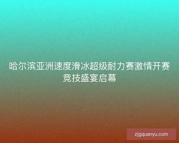 哈尔滨亚洲速度滑冰超级耐力赛激情开赛竞技盛宴启幕