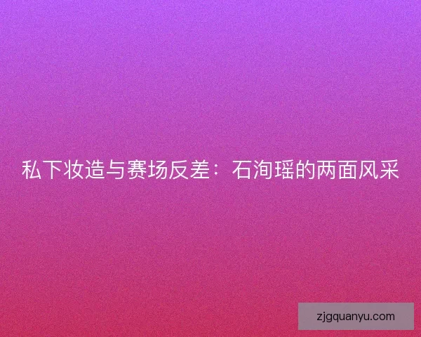 私下妆造与赛场反差：石洵瑶的两面风采