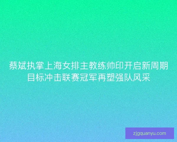 蔡斌执掌上海女排主教练帅印开启新周期目标冲击联赛冠军再塑强队风采