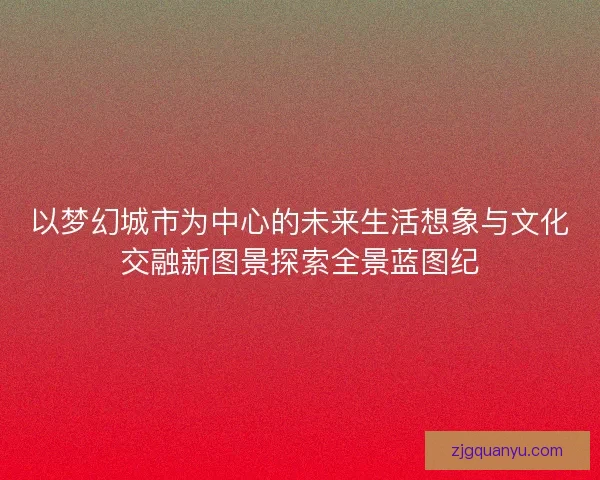 以梦幻城市为中心的未来生活想象与文化交融新图景探索全景蓝图纪