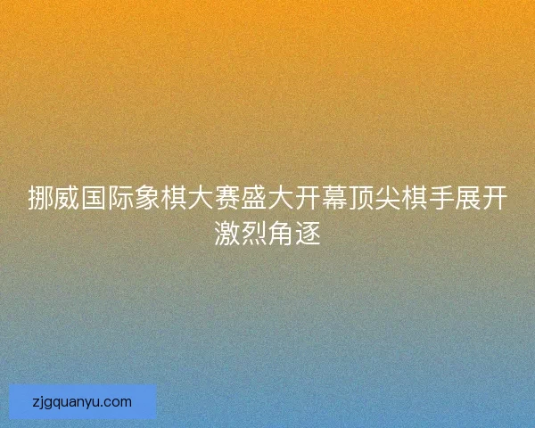 挪威国际象棋大赛盛大开幕顶尖棋手展开激烈角逐