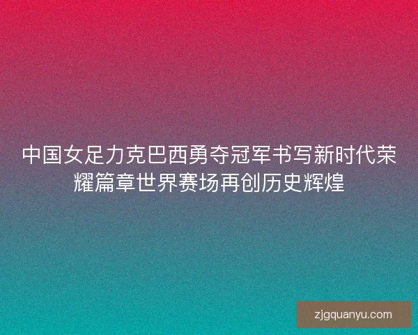 中国女足力克巴西勇夺冠军书写新时代荣耀篇章世界赛场再创历史辉煌
